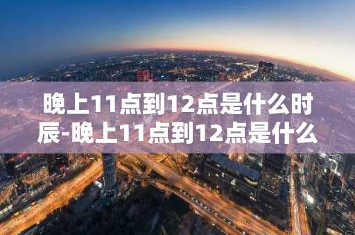 晚上11点到12点是什么时辰-晚上11点到12点是什么时辰属啥生肖-第1张图片-芙蓉之城