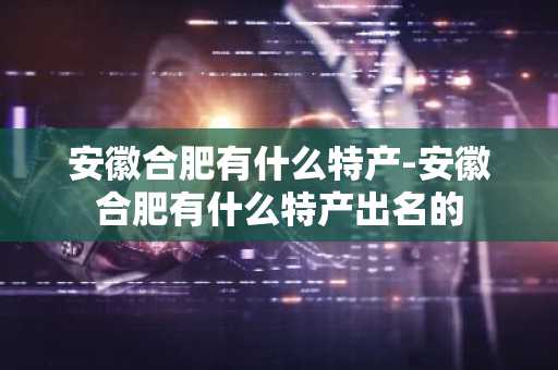 安徽合肥有什么特产-安徽合肥有什么特产出名的-第1张图片-芙蓉之城