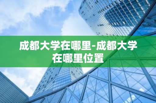 成都大学在哪里-成都大学在哪里位置-第1张图片-芙蓉之城