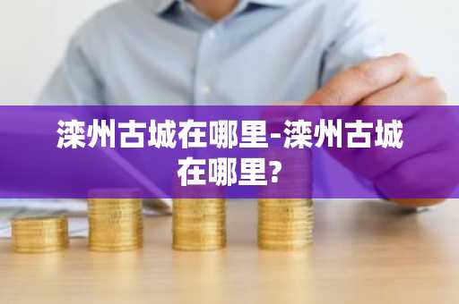 滦州古城在哪里-滦州古城在哪里?-第1张图片-芙蓉之城