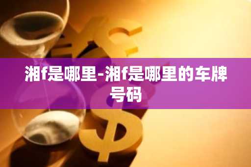 湘f是哪里-湘f是哪里的车牌号码-第1张图片-芙蓉之城