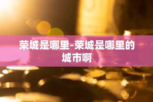 荣城是哪里-荣城是哪里的城市啊-第1张图片-芙蓉之城