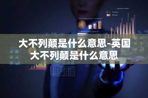 大不列颠是什么意思-英国大不列颠是什么意思-第1张图片-芙蓉之城