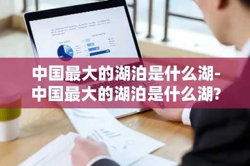 中国最大的湖泊是什么湖-中国最大的湖泊是什么湖?-第1张图片-芙蓉之城