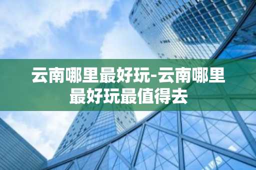 云南哪里最好玩-云南哪里最好玩最值得去-第1张图片-芙蓉之城