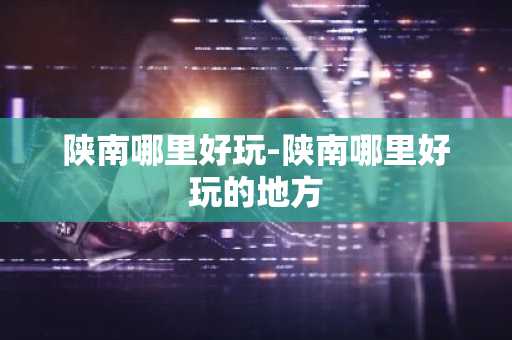 陕南哪里好玩-陕南哪里好玩的地方-第1张图片-芙蓉之城