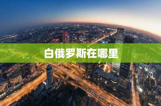 白俄罗斯在哪里-第1张图片-芙蓉之城