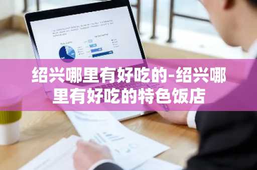 绍兴哪里有好吃的-绍兴哪里有好吃的特色饭店-第1张图片-芙蓉之城