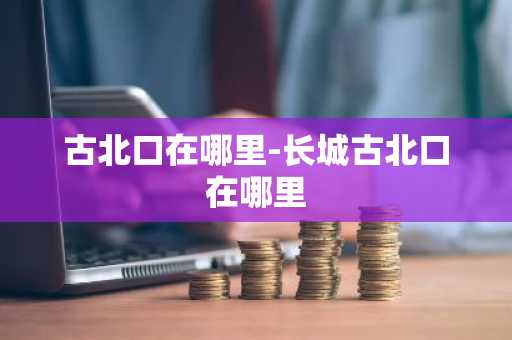 古北口在哪里-长城古北口在哪里-第1张图片-芙蓉之城