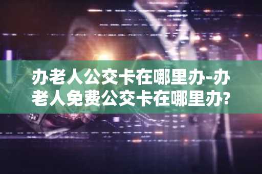 办老人公交卡在哪里办-办老人免费公交卡在哪里办?-第1张图片-芙蓉之城