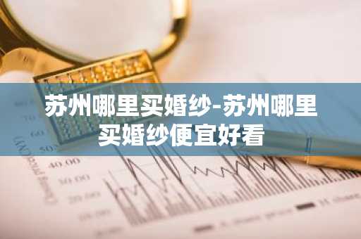 苏州哪里买婚纱-苏州哪里买婚纱便宜好看-第1张图片-芙蓉之城
