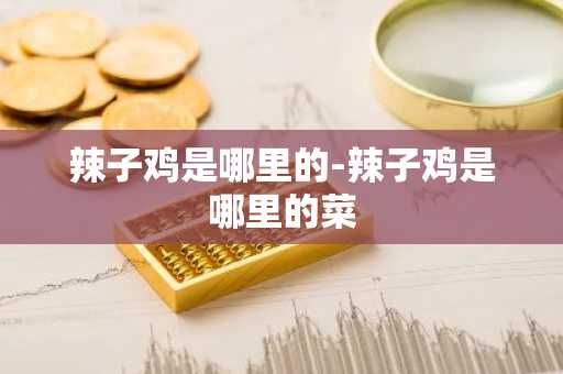 辣子鸡是哪里的-辣子鸡是哪里的菜-第1张图片-芙蓉之城