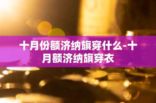 十月份额济纳旗穿什么-十月额济纳旗穿衣-第1张图片-芙蓉之城