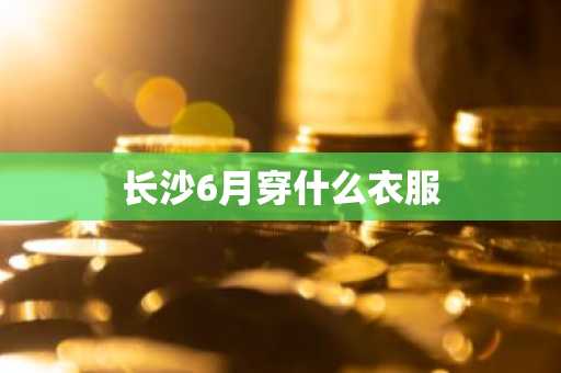 长沙6月穿什么衣服-第1张图片-芙蓉之城
