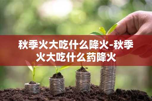 秋季火大吃什么降火-秋季火大吃什么药降火-第1张图片-芙蓉之城