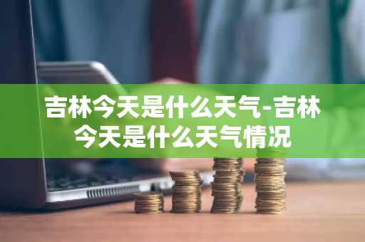吉林今天是什么天气-吉林今天是什么天气情况-第1张图片-芙蓉之城
