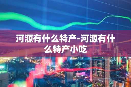 河源有什么特产-河源有什么特产小吃-第1张图片-芙蓉之城