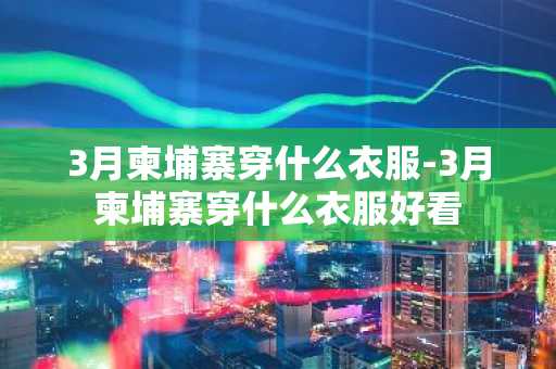 3月柬埔寨穿什么衣服-3月柬埔寨穿什么衣服好看-第1张图片-芙蓉之城