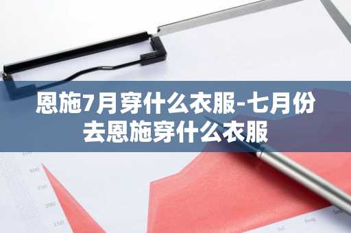 恩施7月穿什么衣服-七月份去恩施穿什么衣服-第1张图片-芙蓉之城