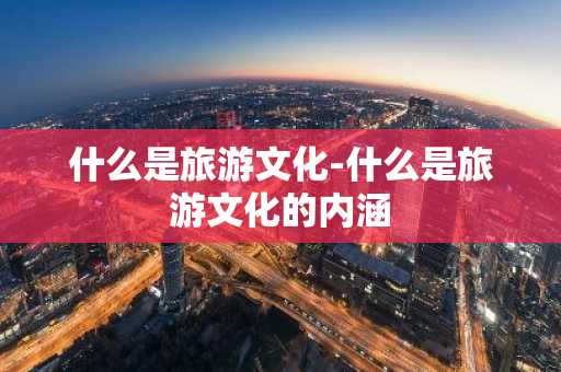 什么是旅游文化-什么是旅游文化的内涵-第1张图片-芙蓉之城