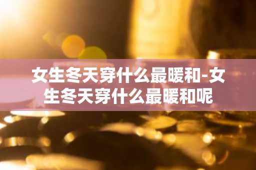 女生冬天穿什么最暖和-女生冬天穿什么最暖和呢-第1张图片-芙蓉之城