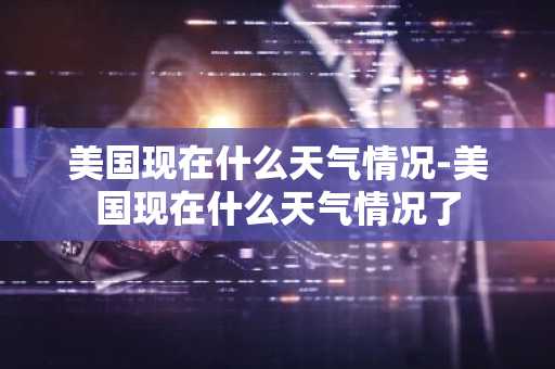 美国现在什么天气情况-美国现在什么天气情况了-第1张图片-芙蓉之城