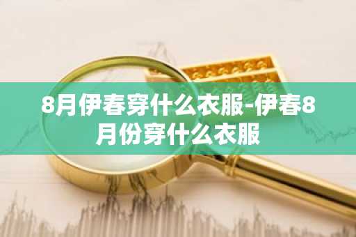 8月伊春穿什么衣服-伊春8月份穿什么衣服-第1张图片-芙蓉之城