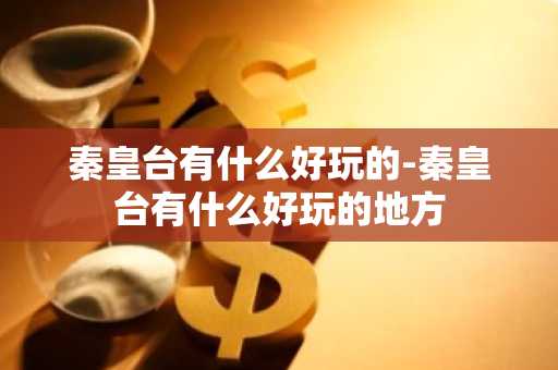 秦皇台有什么好玩的-秦皇台有什么好玩的地方-第1张图片-芙蓉之城