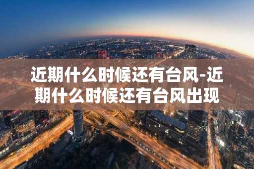 近期什么时候还有台风-近期什么时候还有台风出现-第1张图片-芙蓉之城