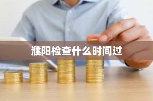 濮阳检查什么时间过-第1张图片-芙蓉之城