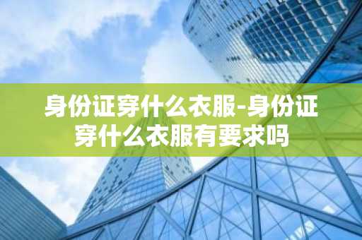 身份证穿什么衣服-身份证穿什么衣服有要求吗-第1张图片-芙蓉之城