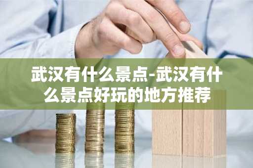 武汉有什么景点-武汉有什么景点好玩的地方推荐-第1张图片-芙蓉之城