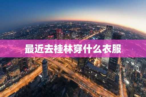 最近去桂林穿什么衣服-第1张图片-芙蓉之城