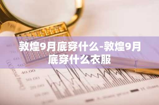 敦煌9月底穿什么-敦煌9月底穿什么衣服-第1张图片-芙蓉之城