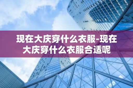 现在大庆穿什么衣服-现在大庆穿什么衣服合适呢-第1张图片-芙蓉之城