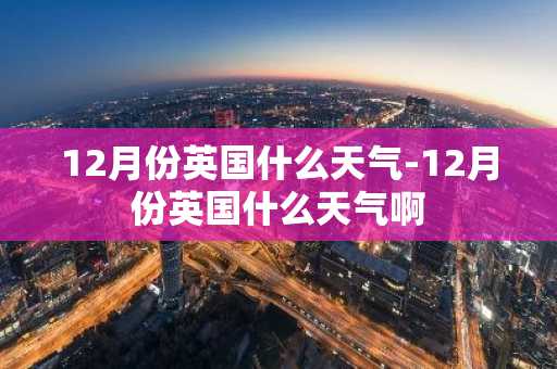 12月份英国什么天气-12月份英国什么天气啊-第1张图片-芙蓉之城