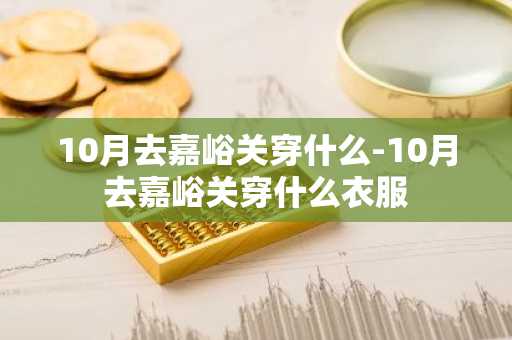 10月去嘉峪关穿什么-10月去嘉峪关穿什么衣服-第1张图片-芙蓉之城