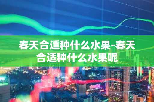 春天合适种什么水果-春天合适种什么水果呢-第1张图片-芙蓉之城