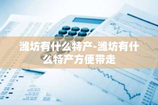 潍坊有什么特产-潍坊有什么特产方便带走-第1张图片-芙蓉之城