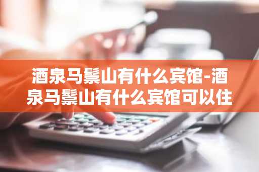 酒泉马鬃山有什么宾馆-酒泉马鬃山有什么宾馆可以住-第1张图片-芙蓉之城