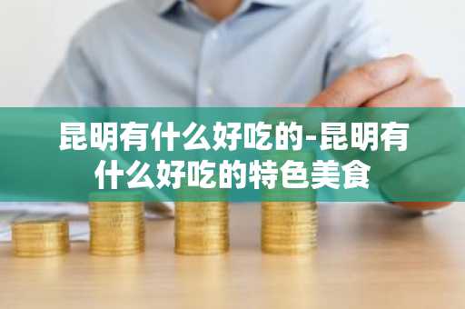 昆明有什么好吃的-昆明有什么好吃的特色美食-第1张图片-芙蓉之城