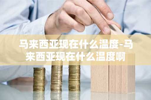 马来西亚现在什么温度-马来西亚现在什么温度啊-第1张图片-芙蓉之城