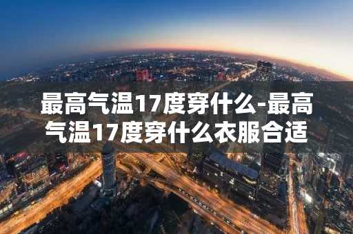 最高气温17度穿什么-最高气温17度穿什么衣服合适-第1张图片-芙蓉之城