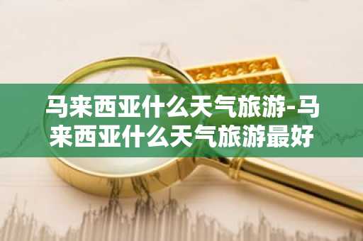 马来西亚什么天气旅游-马来西亚什么天气旅游最好-第1张图片-芙蓉之城