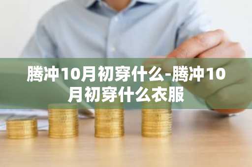 腾冲10月初穿什么-腾冲10月初穿什么衣服-第1张图片-芙蓉之城