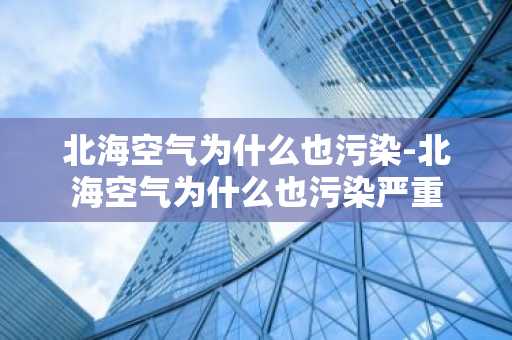 北海空气为什么也污染-北海空气为什么也污染严重-第1张图片-芙蓉之城