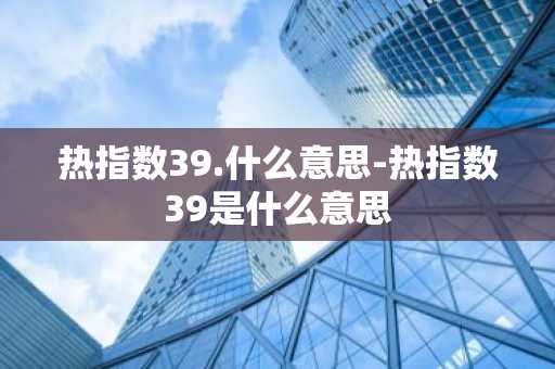 热指数39.什么意思-热指数39是什么意思-第1张图片-芙蓉之城