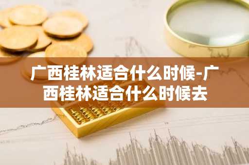 广西桂林适合什么时候-广西桂林适合什么时候去-第1张图片-芙蓉之城