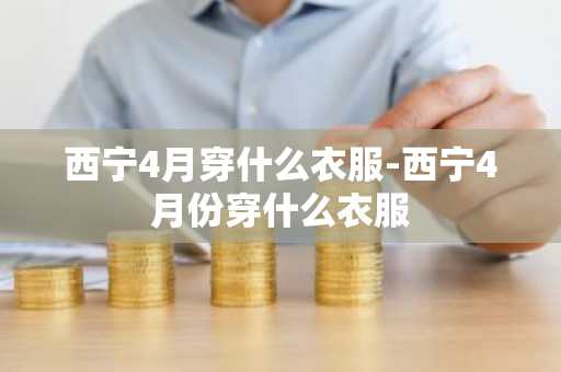 西宁4月穿什么衣服-西宁4月份穿什么衣服-第1张图片-芙蓉之城
