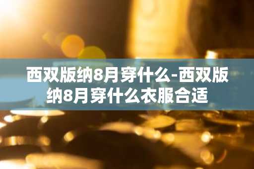 西双版纳8月穿什么-西双版纳8月穿什么衣服合适-第1张图片-芙蓉之城